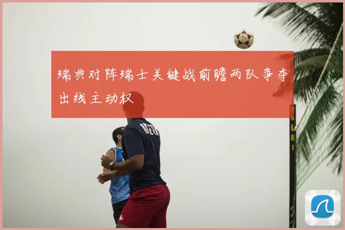 瑞典对阵瑞士关键战前瞻两队争夺出线主动权