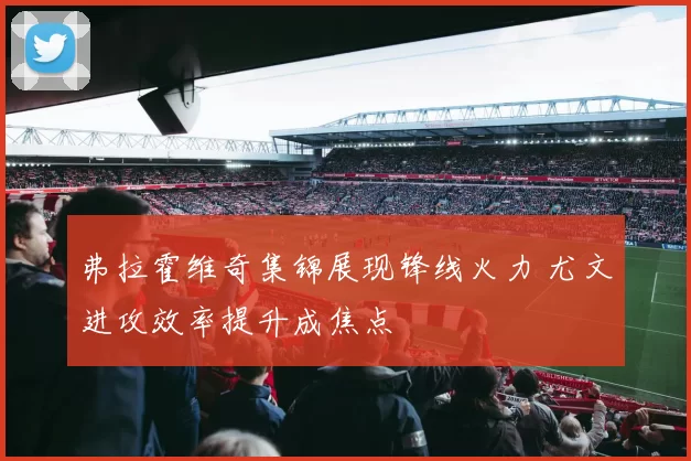 弗拉霍维奇集锦展现锋线火力 尤文进攻效率提升成焦点