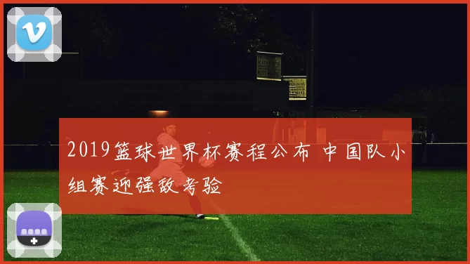 2019篮球世界杯赛程公布 中国队小组赛迎强敌考验