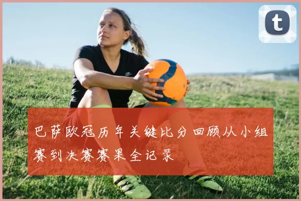巴萨欧冠历年关键比分回顾从小组赛到决赛赛果全记录