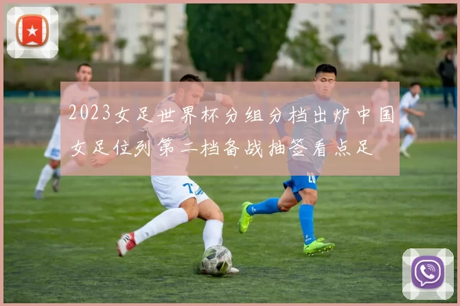 2023女足世界杯分组分档出炉中国女足位列第二档备战抽签看点足