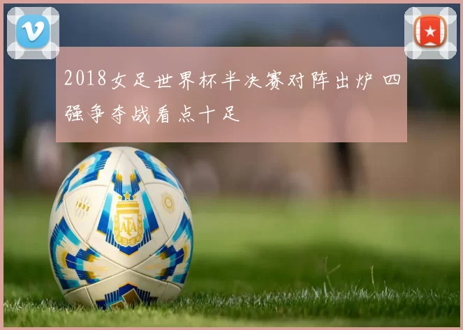 2018女足世界杯半决赛对阵出炉 四强争夺战看点十足