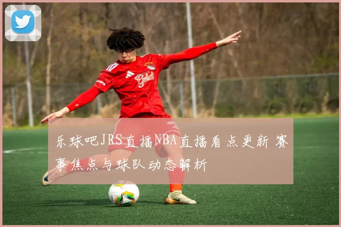 乐球吧JRS直播NBA直播看点更新 赛事焦点与球队动态解析
