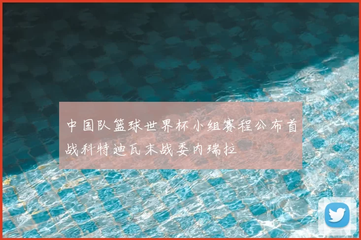 中国队篮球世界杯小组赛程公布首战科特迪瓦末战委内瑞拉