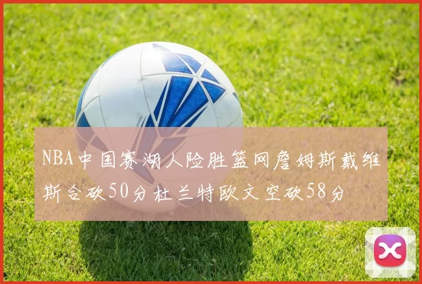 NBA中国赛湖人险胜篮网詹姆斯戴维斯合砍50分杜兰特欧文空砍58分