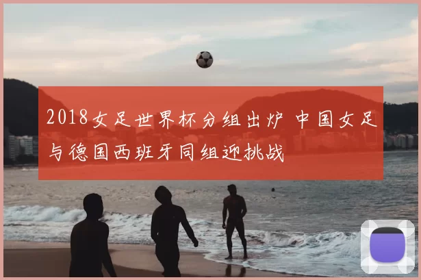 2018女足世界杯分组出炉 中国女足与德国西班牙同组迎挑战