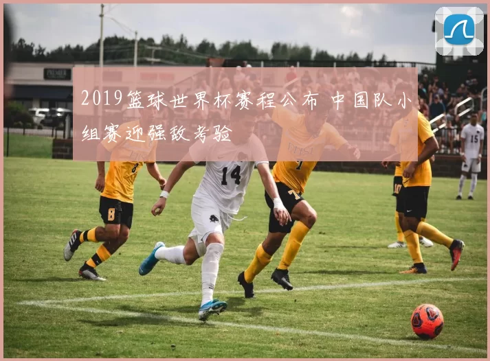 2019篮球世界杯赛程公布 中国队小组赛迎强敌考验