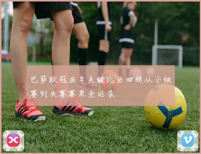 巴萨欧冠历年关键比分回顾从小组赛到决赛赛果全记录