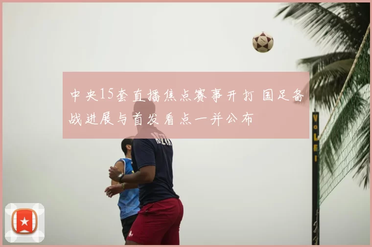 中央15套直播焦点赛事开打 国足备战进展与首发看点一并公布