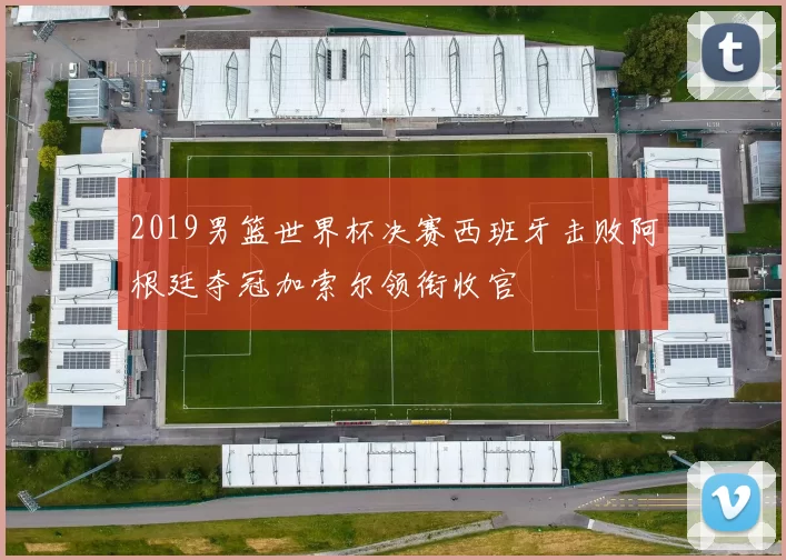 2019男篮世界杯决赛西班牙击败阿根廷夺冠加索尔领衔收官