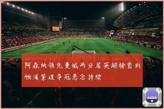 阿森纳领先曼城两分居英超榜首利物浦紧追争冠悬念持续