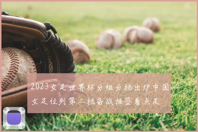 2023女足世界杯分组分档出炉中国女足位列第二档备战抽签看点足