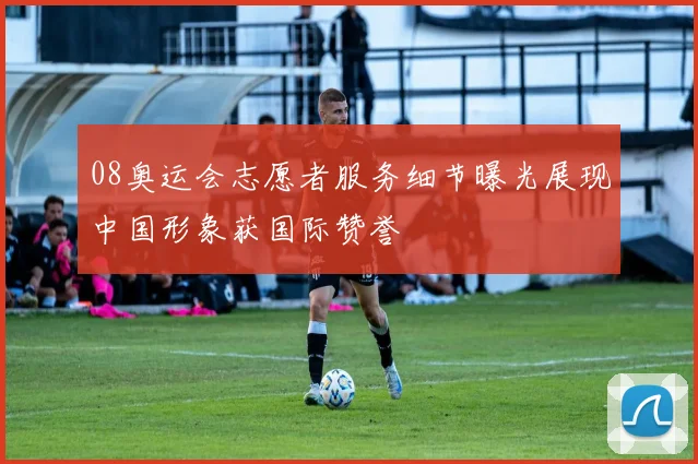 08奥运会志愿者服务细节曝光展现中国形象获国际赞誉